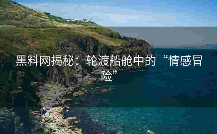 黑料网揭秘：轮渡船舱中的“情感冒险”