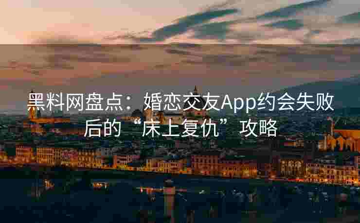 黑料网盘点：婚恋交友App约会失败后的“床上复仇”攻略
