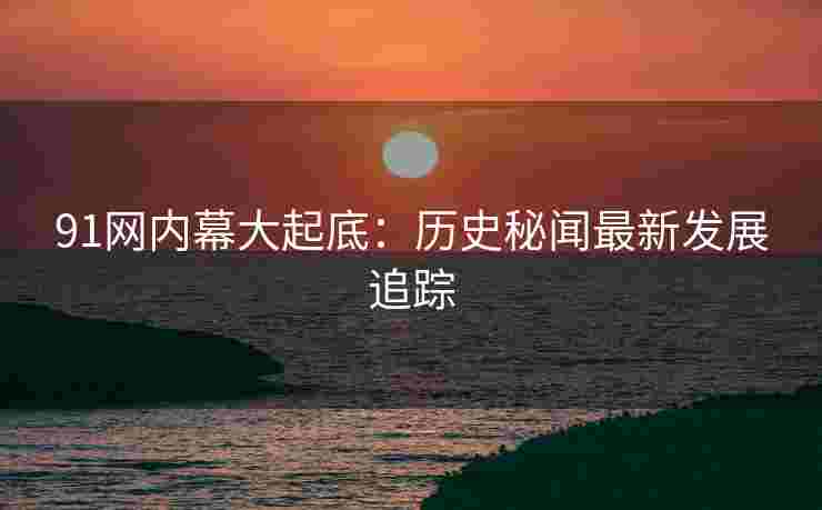 91网内幕大起底：历史秘闻最新发展追踪
