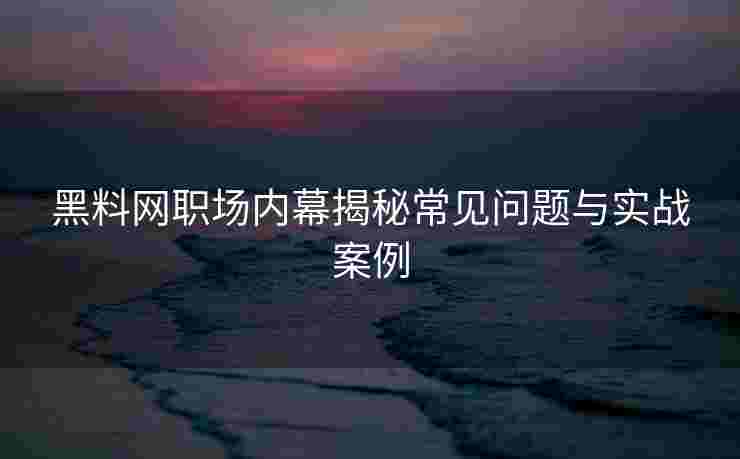 黑料网职场内幕揭秘常见问题与实战案例