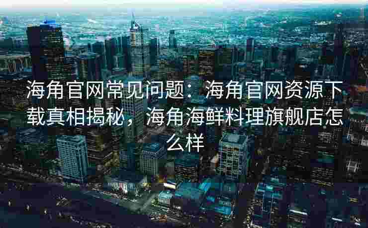 海角官网常见问题：海角官网资源下载真相揭秘，海角海鲜料理旗舰店怎么样