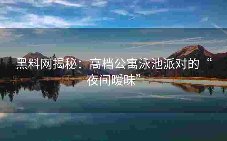 黑料网揭秘：高档公寓泳池派对的“夜间暧昧”
