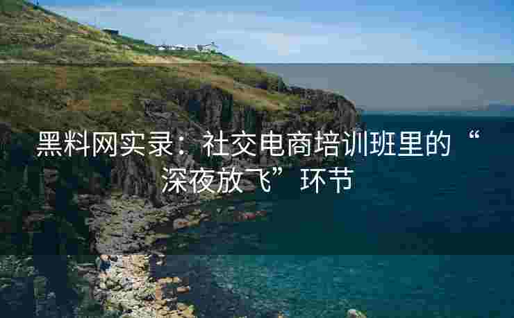 黑料网实录：社交电商培训班里的“深夜放飞”环节