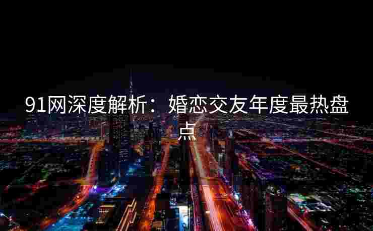 91网深度解析：婚恋交友年度最热盘点