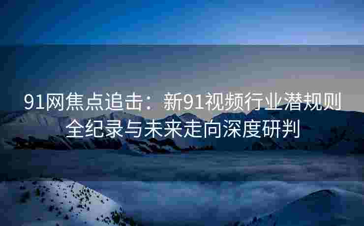91网焦点追击：新91视频行业潜规则全纪录与未来走向深度研判