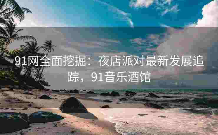 91网全面挖掘：夜店派对最新发展追踪，91音乐酒馆