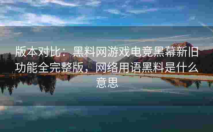 版本对比：黑料网游戏电竞黑幕新旧功能全完整版，网络用语黑料是什么意思