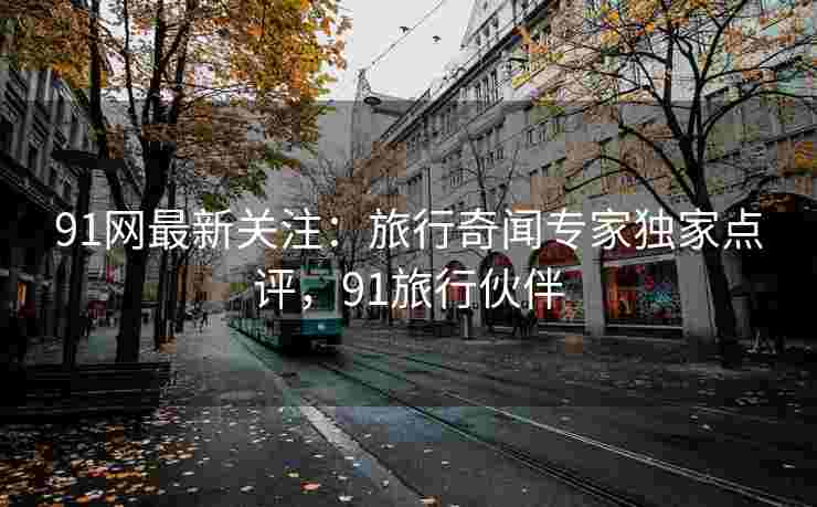 91网最新关注：旅行奇闻专家独家点评，91旅行伙伴