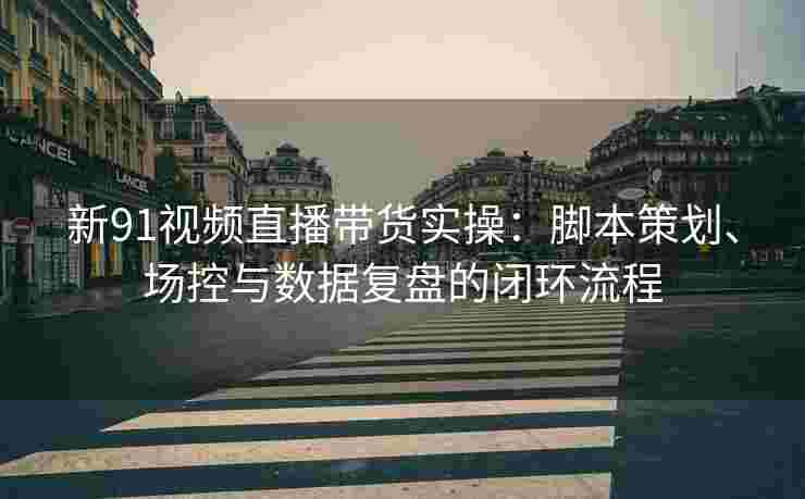新91视频直播带货实操：脚本策划、场控与数据复盘的闭环流程