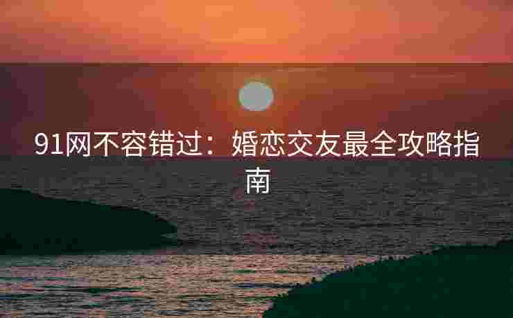 91网不容错过：婚恋交友最全攻略指南