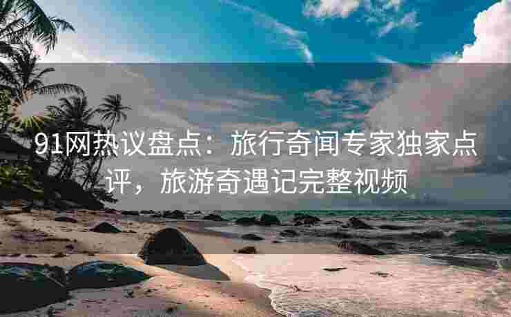 91网热议盘点：旅行奇闻专家独家点评，旅游奇遇记完整视频