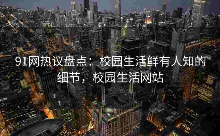 91网热议盘点：校园生活鲜有人知的细节，校园生活网站