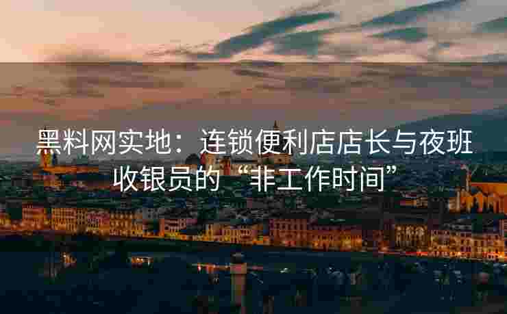 黑料网实地：连锁便利店店长与夜班收银员的“非工作时间”