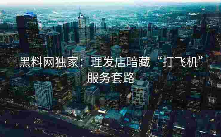 黑料网独家：理发店暗藏“打飞机”服务套路