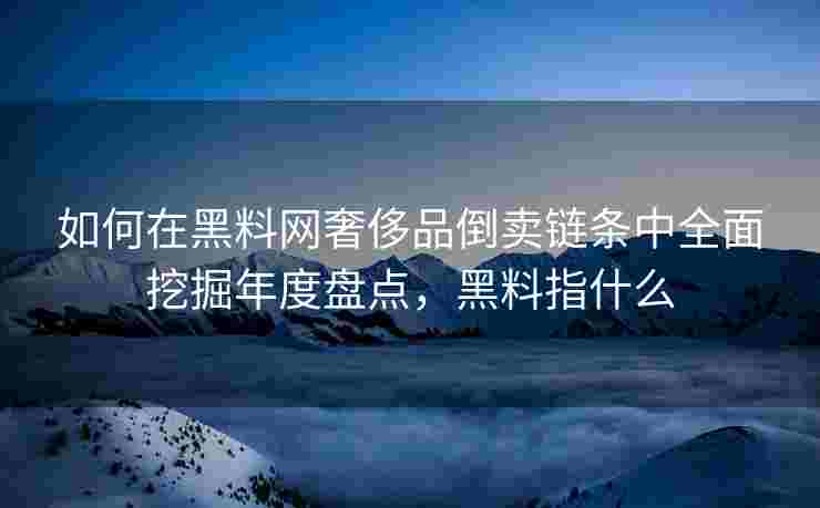 如何在黑料网奢侈品倒卖链条中全面挖掘年度盘点，黑料指什么