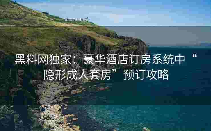 黑料网独家：豪华酒店订房系统中“隐形成人套房”预订攻略