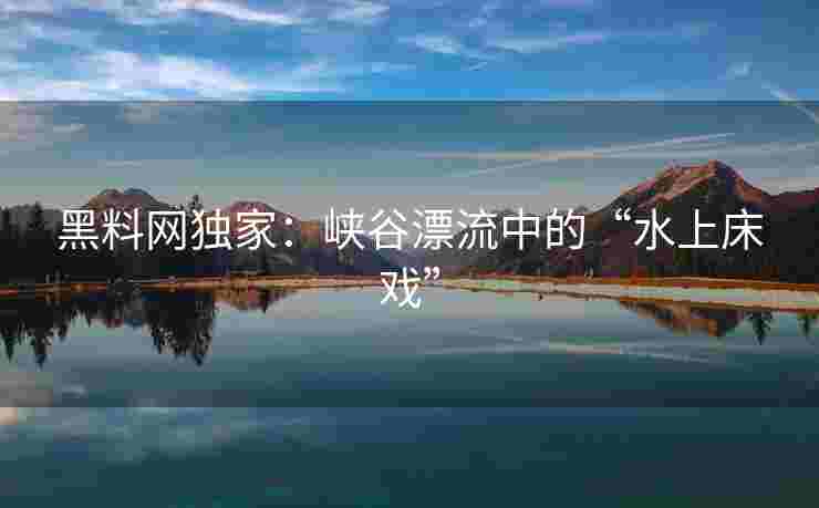 黑料网独家：峡谷漂流中的“水上床戏”