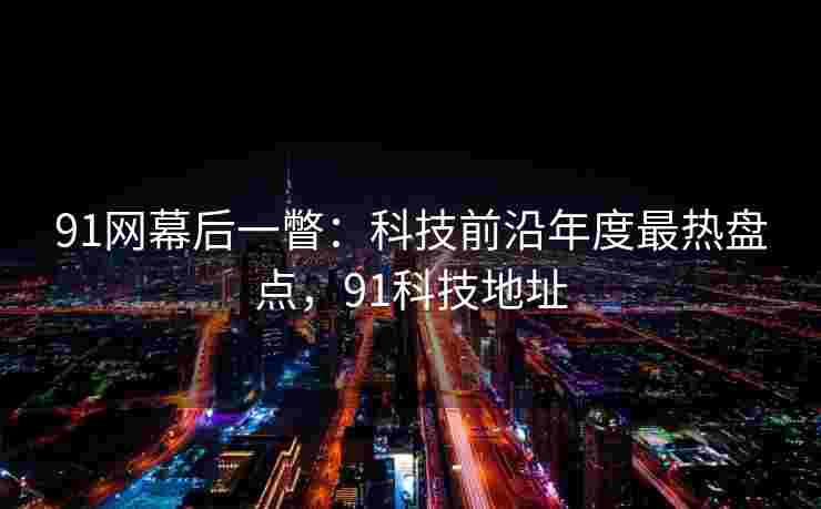 91网幕后一瞥：科技前沿年度最热盘点，91科技地址