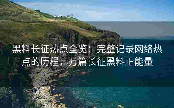 黑料长征热点全览：完整记录网络热点的历程，万篇长征黑料正能量