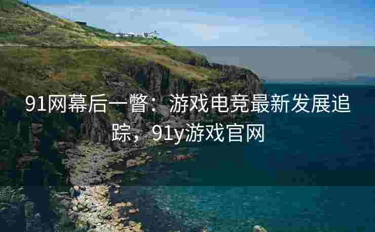91网幕后一瞥：游戏电竞最新发展追踪，91y游戏官网