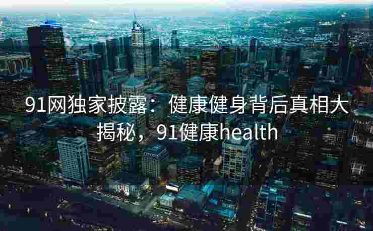 91网独家披露：健康健身背后真相大揭秘，91健康health
