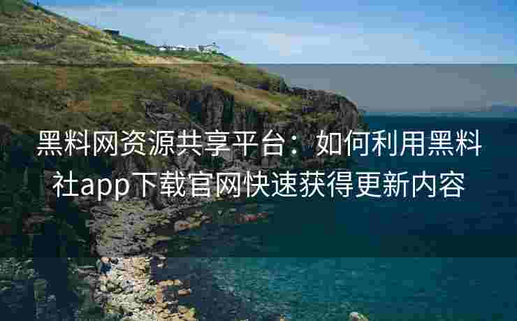 黑料网资源共享平台：如何利用黑料社app下载官网快速获得更新内容