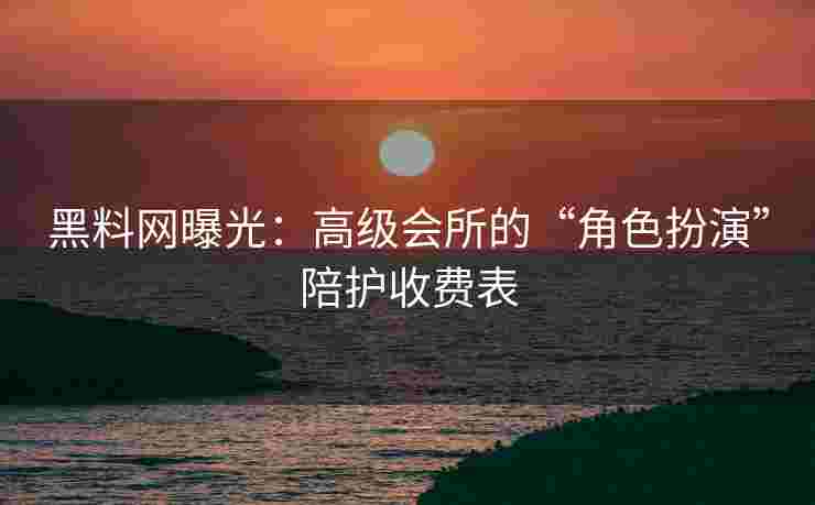 黑料网曝光：高级会所的“角色扮演”陪护收费表