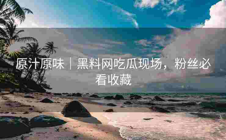 原汁原味｜黑料网吃瓜现场，粉丝必看收藏