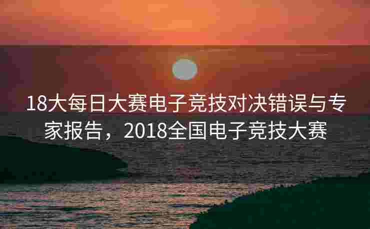 18大每日大赛电子竞技对决错误与专家报告，2018全国电子竞技大赛
