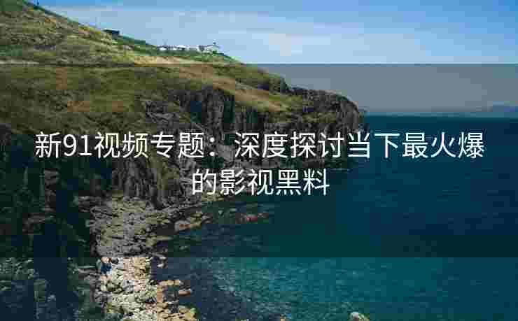 新91视频专题：深度探讨当下最火爆的影视黑料
