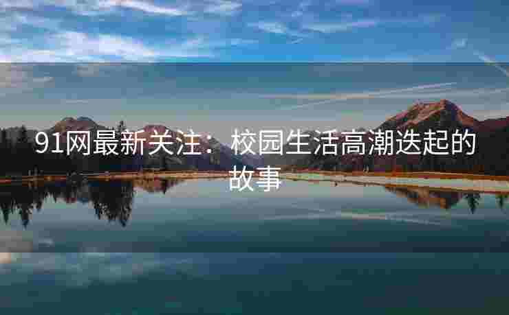 91网最新关注：校园生活高潮迭起的故事