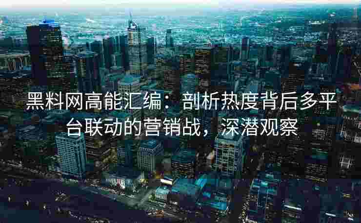 黑料网高能汇编：剖析热度背后多平台联动的营销战，深潜观察