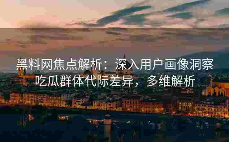 黑料网焦点解析：深入用户画像洞察吃瓜群体代际差异，多维解析