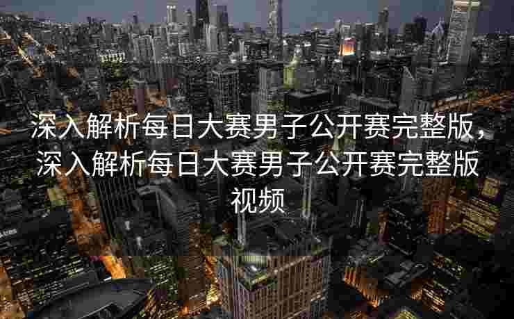 深入解析每日大赛男子公开赛完整版，深入解析每日大赛男子公开赛完整版视频