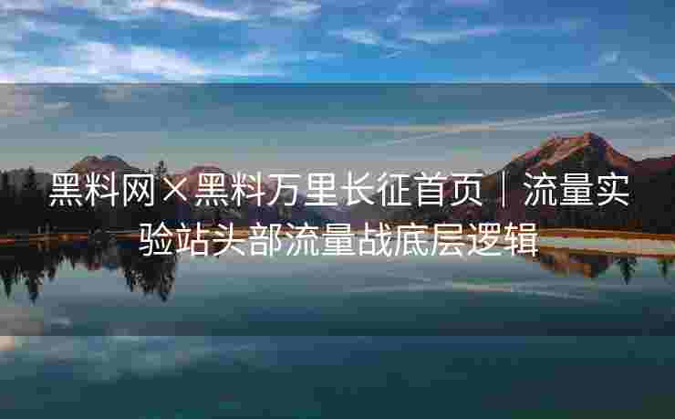 黑料网×黑料万里长征首页｜流量实验站头部流量战底层逻辑