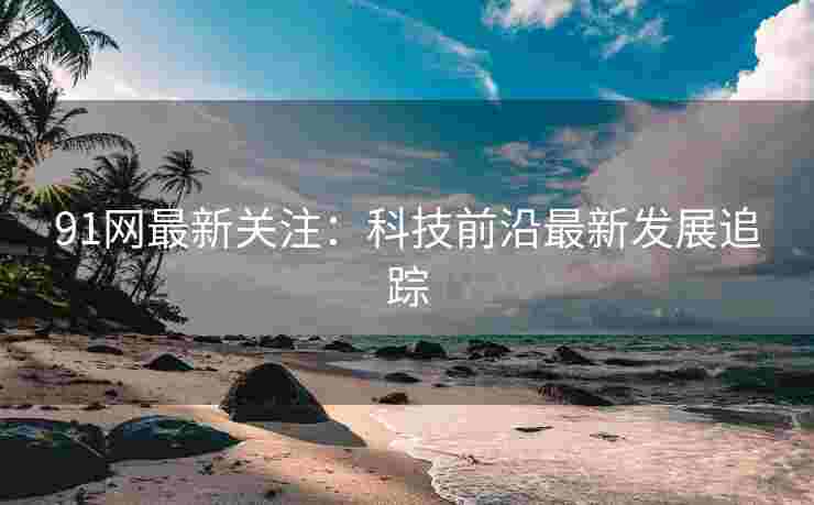 91网最新关注：科技前沿最新发展追踪