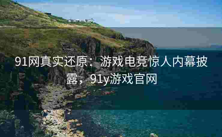 91网真实还原：游戏电竞惊人内幕披露，91y游戏官网