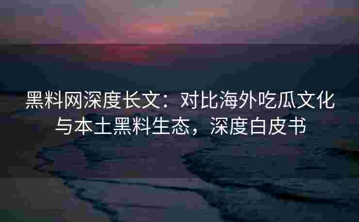 黑料网深度长文：对比海外吃瓜文化与本土黑料生态，深度白皮书