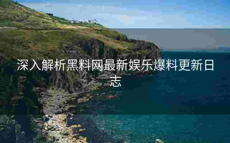 深入解析黑料网最新娱乐爆料更新日志