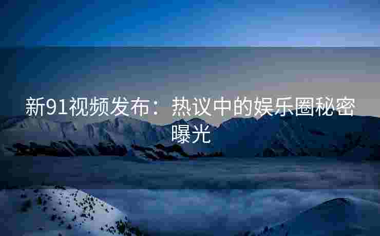 新91视频发布：热议中的娱乐圈秘密曝光