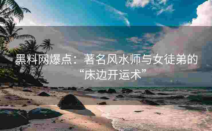 黑料网爆点：著名风水师与女徒弟的“床边开运术”
