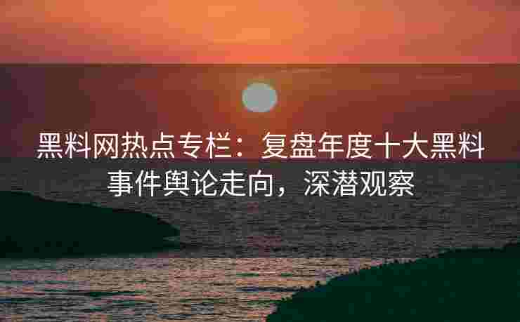 黑料网热点专栏：复盘年度十大黑料事件舆论走向，深潜观察