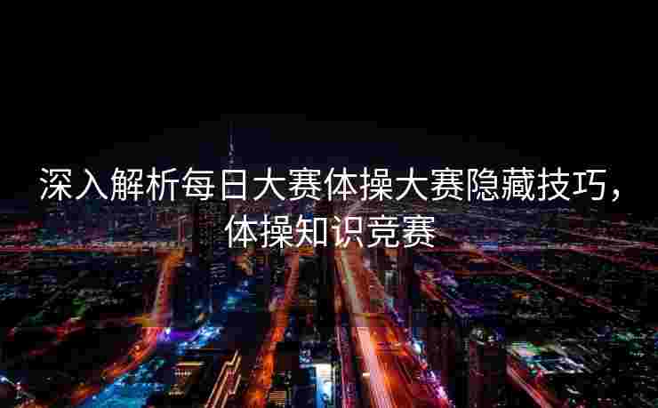 深入解析每日大赛体操大赛隐藏技巧，体操知识竞赛