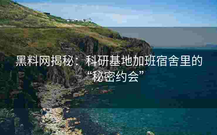 黑料网揭秘：科研基地加班宿舍里的“秘密约会”