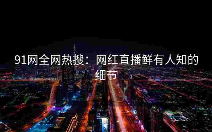 91网全网热搜：网红直播鲜有人知的细节