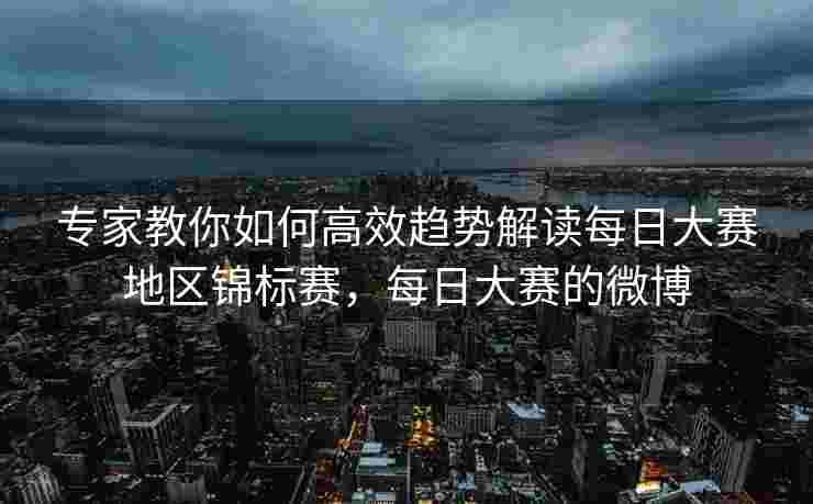 专家教你如何高效趋势解读每日大赛地区锦标赛，每日大赛的微博