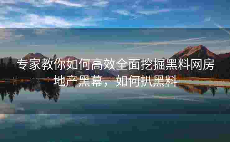 专家教你如何高效全面挖掘黑料网房地产黑幕，如何扒黑料