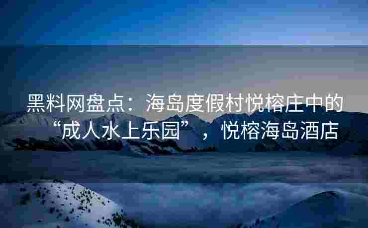 黑料网盘点：海岛度假村悦榕庄中的“成人水上乐园”，悦榕海岛酒店