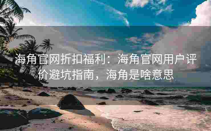 海角官网折扣福利：海角官网用户评价避坑指南，海角是啥意思