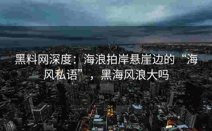 黑料网深度：海浪拍岸悬崖边的“海风私语”，黑海风浪大吗